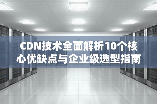 CDN技术全面解析10个核心优缺点与企业级选型指南（附实战建议）