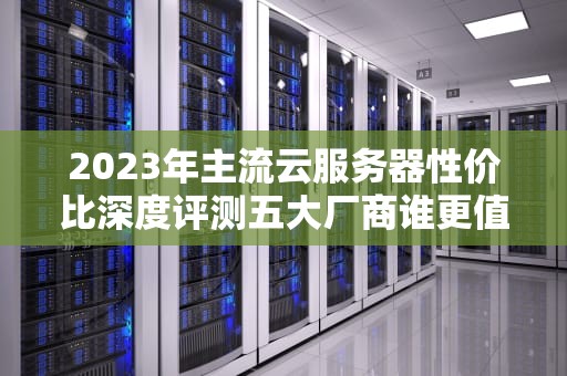 2023年主流云服务器性价比深度评测五大厂商谁更值得选？