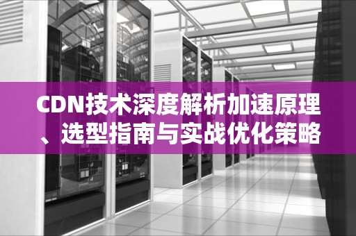 CDN技术深度解析加速原理、选型指南与实战优化策略