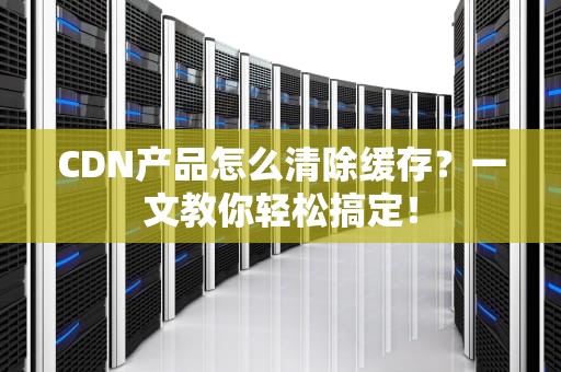 CDN产品怎么清除缓存？一文教你轻松搞定！