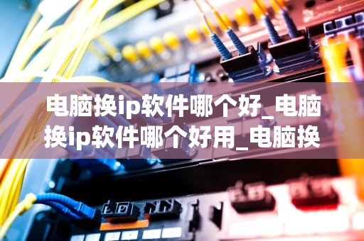 电脑换ip软件哪个好_电脑换ip软件哪个好用_电脑换IP软件哪个好？