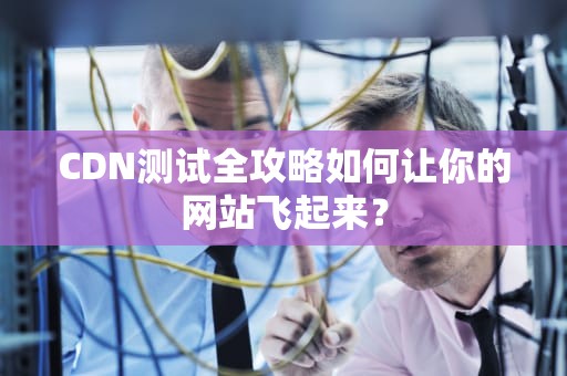 CDN测试全攻略如何让你的网站飞起来？