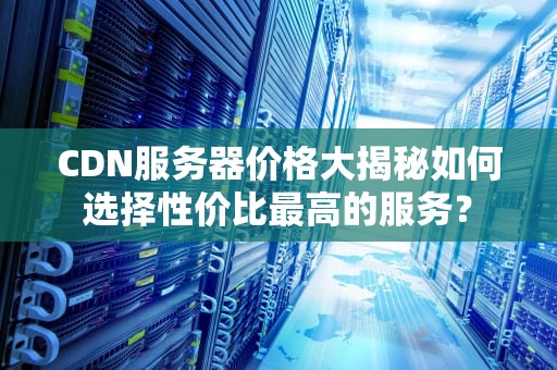 CDN服务器价格大揭秘如何选择性价比最高的服务？