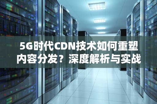 5G时代CDN技术如何重塑内容分发？深度解析与实战建议