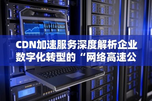 CDN加速服务深度解析企业数字化转型的“网络高速公路”