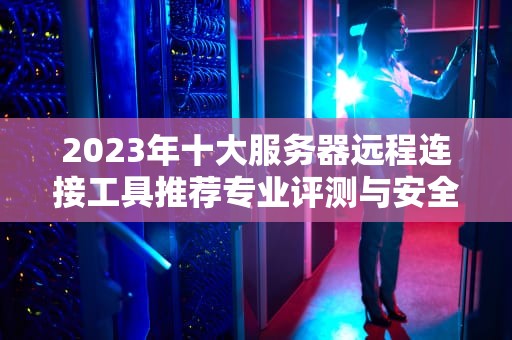 2023年十大服务器远程连接工具推荐专业评测与安全使用指南