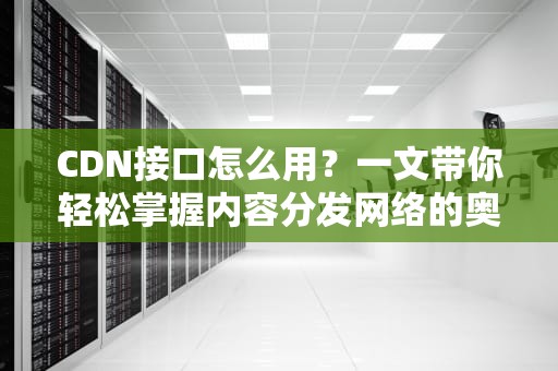 CDN接口怎么用？一文带你轻松掌握内容分发网络的奥秘！