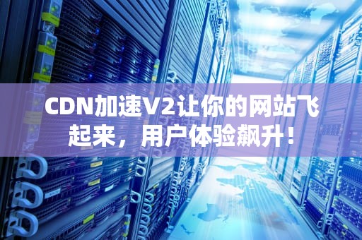 CDN加速V2让你的网站飞起来，用户体验飙升！