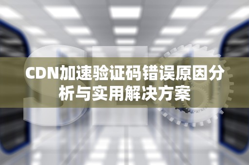 CDN加速验证码错误原因分析与实用解决方案