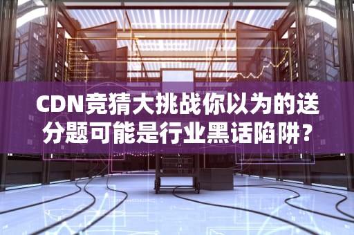 CDN竞猜大挑战你以为的送分题可能是行业黑话陷阱？