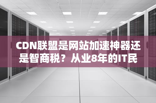 CDN联盟是网站加速神器还是智商税？从业8年的IT民工给你讲点大实话