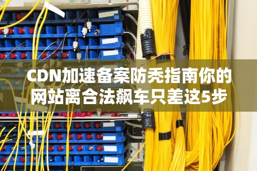 CDN加速备案防秃指南你的网站离合法飙车只差这5步！