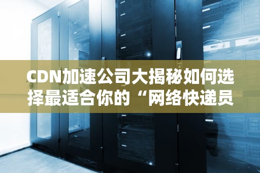 CDN加速公司大揭秘如何选择最适合你的“网络快递员”？