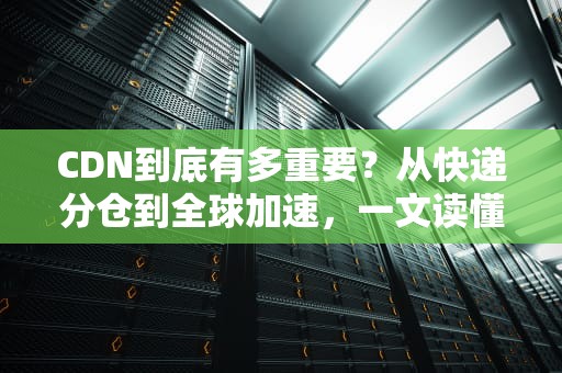 CDN到底有多重要？从快递分仓到全球加速，一文读懂内容分发网络！