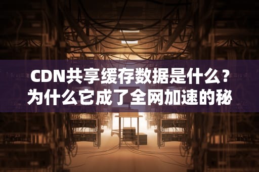 CDN共享缓存数据是什么？为什么它成了全网加速的秘密武器？