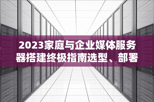 2023家庭与企业媒体服务器搭建终极指南选型、部署与优化全解析