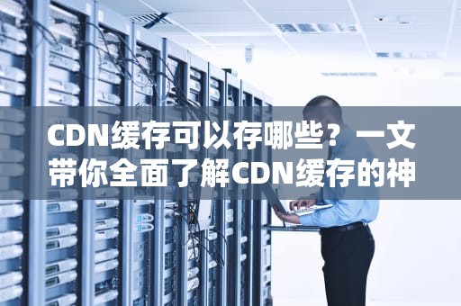 CDN缓存可以存哪些？一文带你全面了解CDN缓存的神奇世界