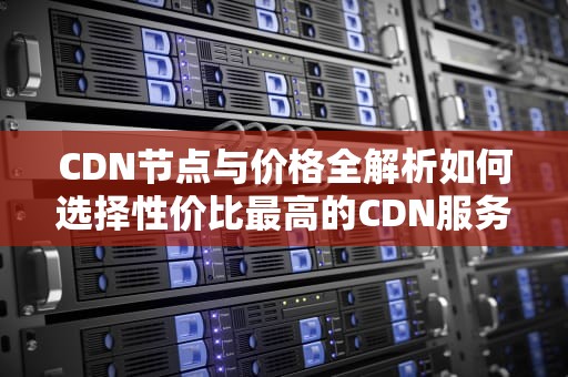 CDN节点与价格全解析如何选择性价比最高的CDN服务？