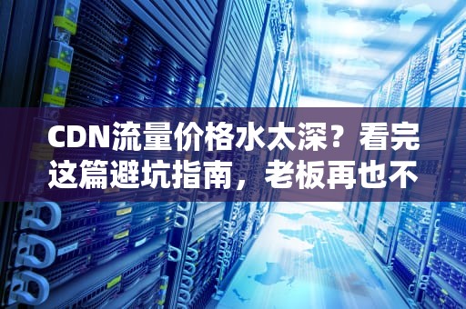 CDN流量价格水太深？看完这篇避坑指南，老板再也不用担心我乱花钱了！