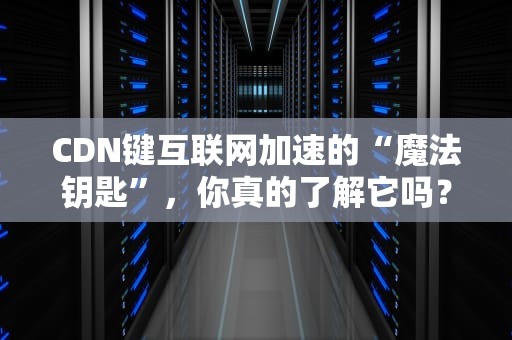 CDN键互联网加速的“魔法钥匙”，你真的了解它吗？