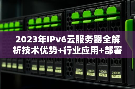 2023年IPv6云服务器全解析技术优势+行业应用+部署实践指南