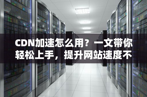 CDN加速怎么用？一文带你轻松上手，提升网站速度不是梦！