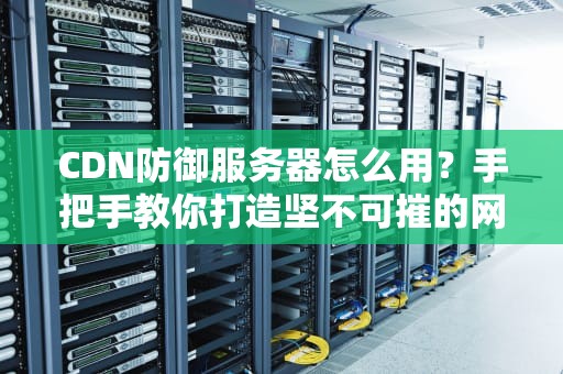 CDN防御服务器怎么用？手把手教你打造坚不可摧的网站防护盾！