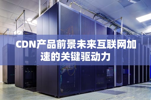 CDN产品前景未来互联网加速的关键驱动力