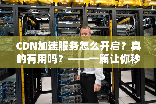 CDN加速服务怎么开启？真的有用吗？——一篇让你秒懂的专业指南