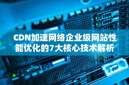 CDN加速网络企业级网站性能优化的7大核心技术解析