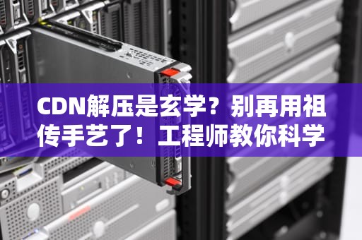 CDN解压是玄学？别再用祖传手艺了！工程师教你科学薅羊毛的正确姿势