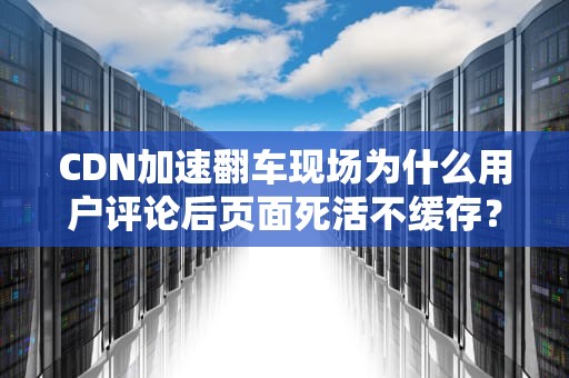 CDN加速翻车现场为什么用户评论后页面死活不缓存？老司机带你飙车排障