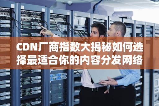 CDN厂商指数大揭秘如何选择最适合你的内容分发网络？