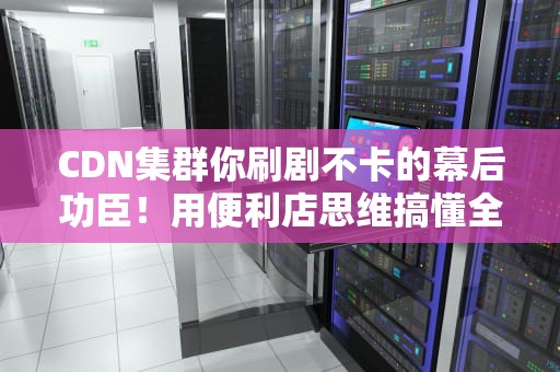 CDN集群你刷剧不卡的幕后功臣！用便利店思维搞懂全网加速黑科技