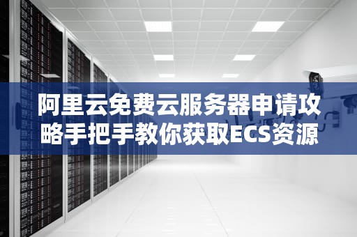 阿里云免费云服务器申请攻略手把手教你获取ECS资源