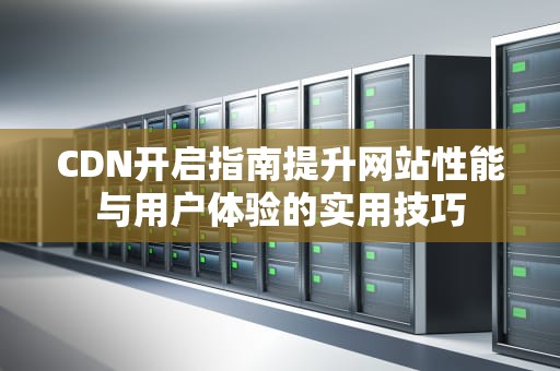 CDN开启指南提升网站性能与用户体验的实用技巧