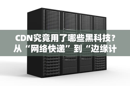 CDN究竟用了哪些黑科技？从“网络快递”到“边缘计算”，一篇让你彻底搞懂！