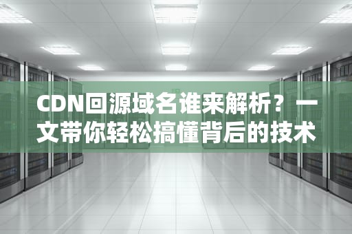 CDN回源域名谁来解析？一文带你轻松搞懂背后的技术原理