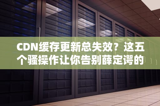 CDN缓存更新总失效？这五个骚操作让你告别薛定谔的缓存！