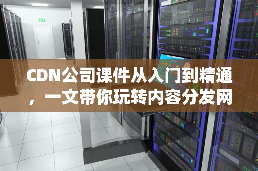 CDN公司课件从入门到精通，一文带你玩转内容分发网络！