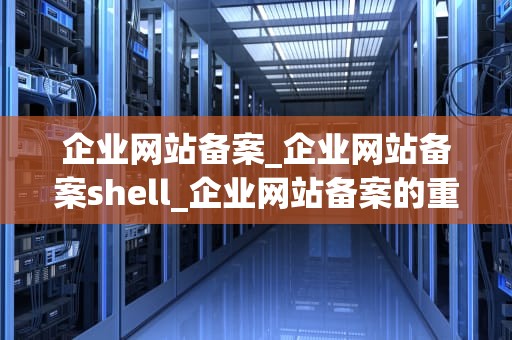 企业网站备案_企业网站备案shell_企业网站备案的重要性及操作流程