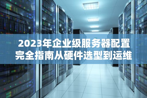 2023年企业级服务器配置完全指南从硬件选型到运维优化的15个关键决策