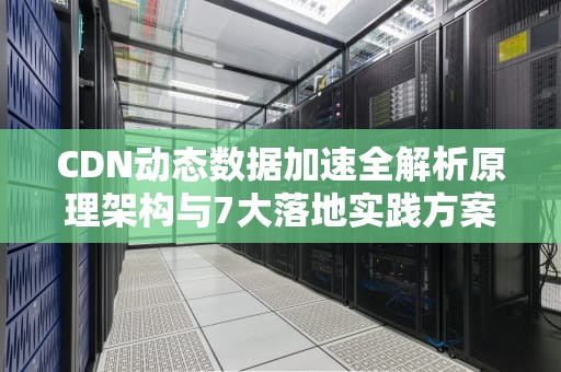 CDN动态数据加速全解析原理架构与7大落地实践方案