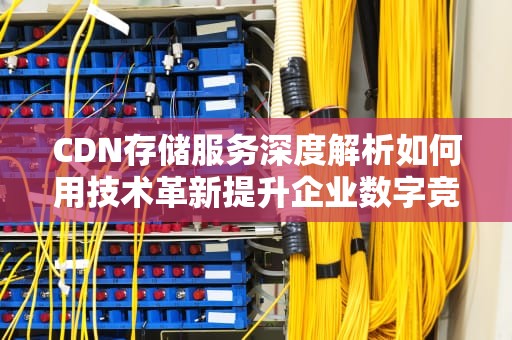 CDN存储服务深度解析如何用技术革新提升企业数字竞争力（2023实战指南）
