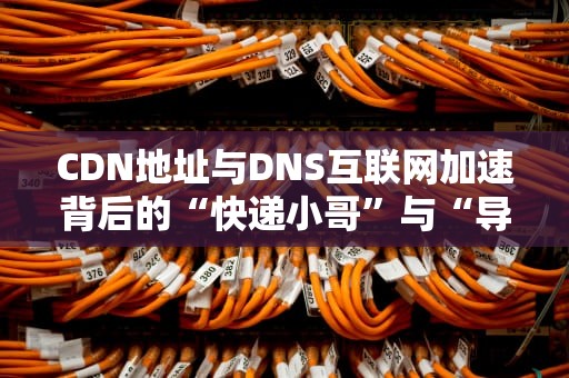 CDN地址与DNS互联网加速背后的“快递小哥”与“导航员”