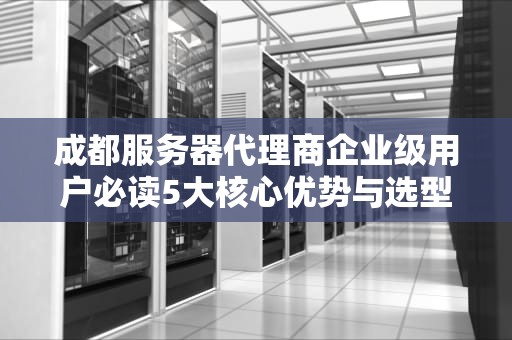 成都服务器代理商企业级用户必读5大核心优势与选型指南