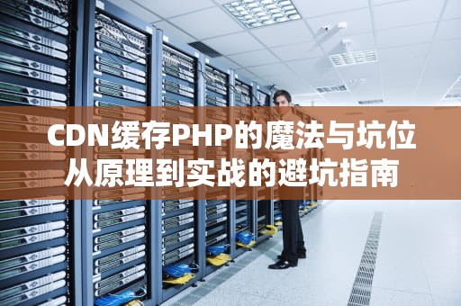 CDN缓存PHP的魔法与坑位从原理到实战的避坑指南