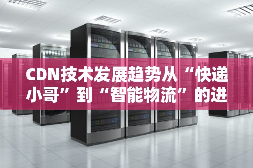 CDN技术发展趋势从“快递小哥”到“智能物流”的进化之路