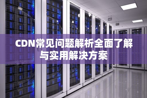 CDN常见问题解析全面了解与实用解决方案