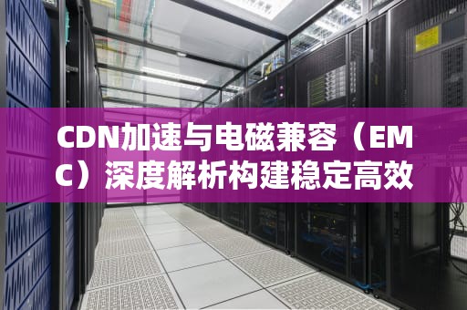 CDN加速与电磁兼容（EMC）深度解析构建稳定高效的网络服务体系